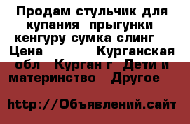 Продам стульчик для купания, прыгунки, кенгуру-сумка,слинг  › Цена ­ 2 500 - Курганская обл., Курган г. Дети и материнство » Другое   